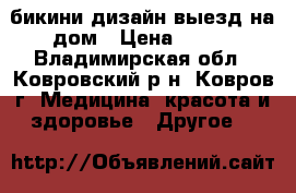 бикини дизайн,выезд на дом › Цена ­ 500 - Владимирская обл., Ковровский р-н, Ковров г. Медицина, красота и здоровье » Другое   